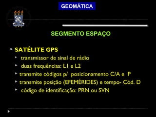 GEOMÁTICA
 SATÉLITE GPS
 transmissor de sinal de rádio
 duas frequências: L1 e L2
 transmite códigos p/ posicionamento C/A e P
 transmite posição (EFEMÉRIDES) e tempo- Cód. D
 código de identificação: PRN ou SVN
SEGMENTO ESPAÇO
 