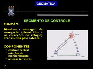 GEOMÁTICA
FUNÇÃO:
Atualizar a mensagem de
navegação (efemérides e
as correções do relógio)
transmitida pelo satélite.
COMPONENTES:
 controle central
 estações de
monitoramento
 antenas terrestres
SEGMENTO DE CONTROLE
 