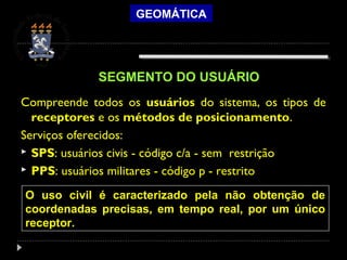 GEOMÁTICA
Compreende todos os usuários do sistema, os tipos de
receptores e os métodos de posicionamento.
Serviços oferecidos:
 SPS: usuários civis - código c/a - sem restrição
 PPS: usuários militares - código p - restrito
SEGMENTO DO USUÁRIO
O uso civil é caracterizado pela não obtenção de
coordenadas precisas, em tempo real, por um único
receptor.
 