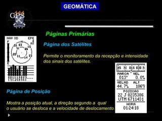 GEOMÁTICA
GPS
Página dos Satélites
Permite o monitoramento da recepção e intensidade
dos sinais dos satélites.
Página de Posição
Mostra a posição atual, a direção segundo a qual
o usuário se desloca e a velocidade de deslocamento.
Páginas Primárias
 