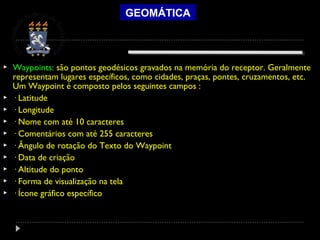 GEOMÁTICA
 Waypoints: são pontos geodésicos gravados na memória do receptor. Geralmente
representam lugares específicos, como cidades, praças, pontes, cruzamentos, etc.
Um Waypoint é composto pelos seguintes campos :
 · Latitude
 · Longitude
 · Nome com até 10 caracteres
 · Comentários com até 255 caracteres
 · Ângulo de rotação do Texto do Waypoint
 · Data de criação
 · Altitude do ponto
 · Forma de visualização na tela
 · Ícone gráfico específico
 