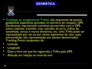 GEOMÁTICA
 Tracklogs ou simplesmente Trilhas: são sequencias de pontos
geodésicos específicos gravados na memória do receptor GPS.
Geralmente representam caminhos percorridos com o GPS,
como rodovias, avenidas, ruas, estradas de terra, trilhas de
caminhada, cercas e muros divisórios, etc. Uma Trilha pode ser
representada por um ou por vários segmentos de reta, cujas
extremidades são representadas por pontos denominados
Tracklog Points compostos de :
 · Latitude
 · Longitude
 · Data e hora em que foi registrada a Trilha pelo GPS
 · Altitude em relação ao nível do mar.
 