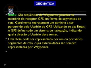 GEOMÁTICA
 Rotas: São seqüências de Waypoints gravadas na
memória do receptor GPS em forma de segmentos de
reta. Geralmente representam um caminho a ser
percorrido pelo Usuário do GPS. Utilizando-se das Rotas,
o GPS define todo um sistema de navegação, indicando
qual a direção o Usuário deve tomar.
 Uma Rota pode ser representada por um ou por vários
segmentos de reta, cujas extremidades são sempre
representadas por Waypoints.
  
 