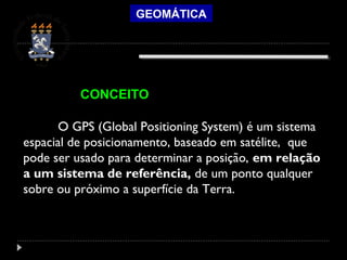 GEOMÁTICA
O GPS (Global Positioning System) é um sistema
espacial de posicionamento, baseado em satélite, que
pode ser usado para determinar a posição, em relação
a um sistema de referência, de um ponto qualquer
sobre ou próximo a superfície da Terra.
CONCEITO
 