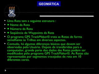 GEOMÁTICA
 Uma Rota tem a seguinte estrutura :
 ● Nome da Rota
 ● Número da Rota
 ● Seqüência de Waypoints da Rota
 O programa GPS TrackMaker® trata as Rotas de forma
semelhante às Trilhas em diversos aspectos.
 Contudo, há algumas diferenças básicas que devem ser
observadas pelo Usuário. Depois de transferidos para o
computador, grande parte dos dados das Rotas podem ser
modificados pelo programa GPS TrackMaker®. As Rotas são
representadas por segmentos tracejados de reta em 10
diferentes cores.
 