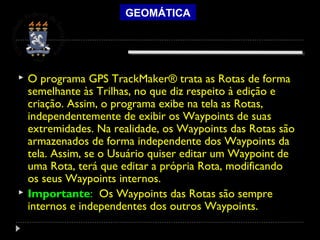 GEOMÁTICA
 O programa GPS TrackMaker® trata as Rotas de forma
semelhante às Trilhas, no que diz respeito à edição e
criação. Assim, o programa exibe na tela as Rotas,
independentemente de exibir os Waypoints de suas
extremidades. Na realidade, os Waypoints das Rotas são
armazenados de forma independente dos Waypoints da
tela. Assim, se o Usuário quiser editar um Waypoint de
uma Rota, terá que editar a própria Rota, modificando
os seus Waypoints internos.
 Importante: Os Waypoints das Rotas são sempre
internos e independentes dos outros Waypoints.
 