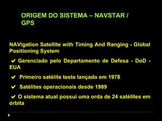 ORIGEM DO SISTEMA – NAVSTAR /
GPS
NAVigation Satellite with Timing And Ranging - Global
Positioning System
Gerenciado pelo Departamento de Defesa - DoD -
EUA
 Primeiro satélite teste lançado em 1978
 Satélites operacionais desde 1989
O sistema atual possui uma orda de 24 satélites em
órbita
 