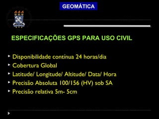 GEOMÁTICA
 Disponibilidade contínua 24 horas/dia
 Cobertura Global
 Latitude/ Longitude/ Altitude/ Data/ Hora
 Precisão Absoluta 100/156 (HV) sob SA
 Precisão relativa 5m- 5cm
ESPECIFICAÇÕES GPS PARA USO CIVIL
 