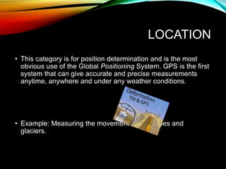 LOCATION
• This category is for position determination and is the most
obvious use of the Global Positioning System. GPS is the first
system that can give accurate and precise measurements
anytime, anywhere and under any weather conditions.
• Example: Measuring the movement of volcanoes and
glaciers.
 