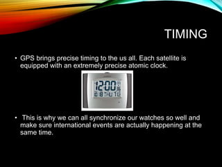 TIMING
• GPS brings precise timing to the us all. Each satellite is
equipped with an extremely precise atomic clock.
• This is why we can all synchronize our watches so well and
make sure international events are actually happening at the
same time.
 