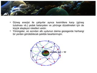 • Güneş enerjisi ile çalışırlar ayrıca kesintilere karşı (güneş
tutulması vb.) yedek bataryaları ve yörünge düzeltmeleri için de
küçük ateşleyici roketleri vardır.
• Yörüngeler, en azından altı uydunun daima gezegende herhangi
bir yerden görülebilecek şekilde tasarlanmıştır.
 