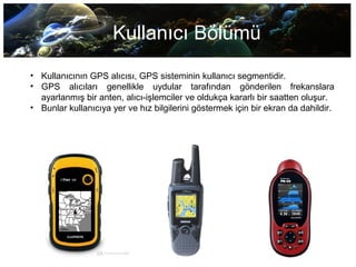 Kullanıcı Bölümü
• Kullanıcının GPS alıcısı, GPS sisteminin kullanıcı segmentidir.
• GPS alıcıları genellikle uydular tarafından gönderilen frekanslara
ayarlanmış bir anten, alıcı-işlemciler ve oldukça kararlı bir saatten oluşur.
• Bunlar kullanıcıya yer ve hız bilgilerini göstermek için bir ekran da dahildir.
 