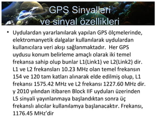 GPS Sinyalleri
ve sinyal özellikleri
• Uydulardan yararlanılarak yapılan GPS ölçmelerinde,
elektromanyetik dalgalar kullanılarak uydulardan
kullanıcılara veri akışı sağlanmaktadır. Her GPS
uydusu konum belirleme amaçlı olarak iki temel
frekansa sahip olup bunlar L1(Link1) ve L2(Link2) dir.
L1 ve L2 frekansları 10.23 MHz olan temel frekansın
154 ve 120 tam katları alınarak elde edilmiş olup, L1
frekansı 1575.42 MHz ve L2 frekansı 1227.60 MHz dir.
y 2010 yılından itibaren Block IIF uyduları üzerinden
L5 sinyali yayınlanmaya başlandıktan sonra üç
frekanslı alıcılar kullanılamya başlanacaktır. Frekansı,
1176.45 MHz’dir
 