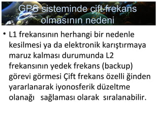 GPS sisteminde çift frekans
olmasının nedeni
• L1 frekansının herhangi bir nedenle
kesilmesi ya da elektronik karıştırmaya
maruz kalması durumunda L2
frekansının yedek frekans (backup)
görevi görmesi Çift frekans özelli ğinden
yararlanarak iyonosferik düzeltme
olanağı sağlaması olarak sıralanabilir.
 