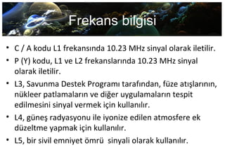 Frekans bilgisi
• C / A kodu L1 frekansında 10.23 MHz sinyal olarak iletilir.
• P (Y) kodu, L1 ve L2 frekanslarında 10.23 MHz sinyal
olarak iletilir.
• L3, Savunma Destek Programı tarafından, füze atışlarının,
nükleer patlamaların ve diğer uygulamaların tespit
edilmesini sinyal vermek için kullanılır.
• L4, güneş radyasyonu ile iyonize edilen atmosfere ek
düzeltme yapmak için kullanılır.
• L5, bir sivil emniyet ömrü sinyali olarak kullanılır.
 