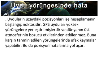 Uydu yörüngesinde hata
. Uyduların uzaydaki pozisyonları ise hesaplamanın
başlangıç noktasıdır. GPS uyduları yüksek
yörüngelere yerleştirilmişlerdir ve dünyanın üst
atmosferinin bozucu etkilerinden etkilenmez. Buna
karşın tahmin edilen yörüngelerinde ufak kaymalar
yapabilir. Bu da pozisyon hatalarına yol açar.
 