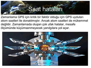 Saat hataları
Zamanlama GPS için kritik bir faktör olduğu için GPS uyduları
atom saatleri ile donatılmıştır. Ancak atom saatleri de mükemmel
değildir. Zamanlamada oluşan çok ufak hatalar, mesafe
ölçümünde küçümsenmeyecek yanılgılara yol açar.
 