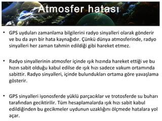 Atmosfer hatası
• GPS uyduları zamanlama bilgilerini radyo sinyalleri olarak gönderir
ve bu da ayrı bir hata kaynağıdır. Çünkü dünya atmosferinde, radyo
sinyalleri her zaman tahmin edildiği gibi hareket etmez.
• Radyo sinyallerinin atmosfer içinde ışık hızında hareket ettiği ve bu
hızın sabit olduğu kabul edilse de ışık hızı sadece vakum ortamında
sabittir. Radyo sinyalleri, içinde bulundukları ortama göre yavaşlama
gösterir.
• GPS sinyalleri iyonosferde yüklü parçacıklar ve trotosferde su buharı
tarafından geciktirilir. Tüm hesaplamalarda ışık hızı sabit kabul
edildiğinden bu gecikmeler uydunun uzaklığını ölçmede hatalara yol
açar.
 