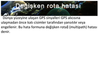 Değişken rota hatası
Dünya yüzeyine ulaşan GPS sinyalleri GPS alıcısına
ulaşmadan önce katı cisimler tarafından yansıtılır veya
engellenir. Bu hata formuna değişken rota (multipath) hatası‖
denir.
 