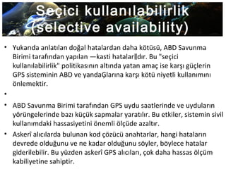 Seçici kullanılabilirlik
(selective availability)
• Yukarıda anlatılan doğal hatalardan daha kötüsü, ABD Savunma
Birimi tarafından yapılan ―kasti hatalar dır. Bu "seçici‖
kullanılabilirlik" politikasının altında yatan amaç ise karşı güçlerin
GPS sisteminin ABD ve yandaĢlarına karşı kötü niyetli kullanımını
önlemektir.
•
• ABD Savunma Birimi tarafından GPS uydu saatlerinde ve uyduların
yörüngelerinde bazı küçük sapmalar yaratılır. Bu etkiler, sistemin sivil
kullanımdaki hassasiyetini önemli ölçüde azaltır.
• Askerî alıcılarda bulunan kod çözücü anahtarlar, hangi hataların
devrede olduğunu ve ne kadar olduğunu söyler, böylece hatalar
giderilebilir. Bu yüzden askerî GPS alıcıları, çok daha hassas ölçüm
kabiliyetine sahiptir.
 