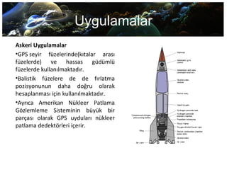 Uygulamalar
Askeri Uygulamalar
•GPS seyir  füzelerinde(kıtalar  arası 
füzelerde)  ve  hassas  güdümlü 
füzelerde kullanılmaktadır. 
•Balistik  füzelere  de  de  fırlatma 
pozisyonunun  daha  doğru  olarak 
hesaplanması için kullanılmaktadır. 
•Ayrıca  Amerikan  Nükleer  Patlama 
Gözlemleme  Sisteminin  büyük  bir 
parçası  olarak  GPS  uyduları  nükleer 
patlama dedektörleri içerir.
 