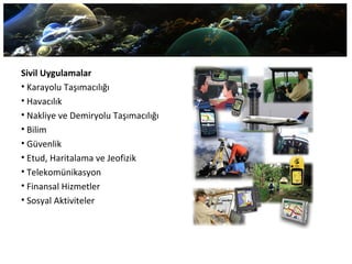 Sivil Uygulamalar
• Karayolu Taşımacılığı
• Havacılık
• Nakliye ve Demiryolu Taşımacılığı
• Bilim
• Güvenlik
• Etud, Haritalama ve Jeofizik
• Telekomünikasyon
• Finansal Hizmetler
• Sosyal Aktiviteler
 