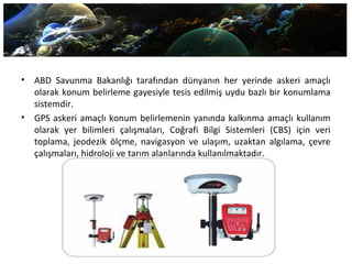 • ABD Savunma Bakanlığı tarafından dünyanın her yerinde askeri amaçlı
olarak konum belirleme gayesiyle tesis edilmiş uydu bazlı bir konumlama
sistemdir.
• GPS askeri amaçlı konum belirlemenin yanında kalkınma amaçlı kullanım
olarak yer bilimleri çalışmaları, Coğrafi Bilgi Sistemleri (CBS) için veri
toplama, jeodezik ölçme, navigasyon ve ulaşım, uzaktan algılama, çevre
çalışmaları, hidroloji ve tarım alanlarında kullanılmaktadır.
 