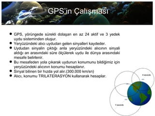 GPS’in Çalışması
 GPS, yörüngede sürekli dolaşan en az 24 aktif ve 3 yedek
uydu sisteminden oluşur.
 Yeryüzündeki alıcı uydudan gelen sinyalleri kaydeder.
 Uydudan sinyalin çıktığı anla yeryüzündeki alıcının sinyali
aldığı an arasındaki süre ölçülerek uydu ile dünya arasındaki
mesafe belirlenir.
 Bu mesafeden yola çıkarak uydunun konumunu bildiğimiz için
yeryüzündeki alıcının konumu hesaplanır.
 Sinyal bilinen bir hızda yol alır.(300.000 km/sn)
 Alıcı, konumu TRILATERASYON kullanarak hesaplar.
 
