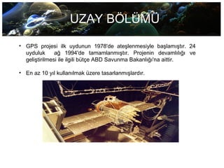UZAY BÖLÜMÜ
• GPS projesi ilk uydunun 1978'de ateşlenmesiyle başlamıştır. 24
uyduluk ağ 1994'de tamamlanmıştır. Projenin devamlılığı ve
geliştirilmesi ile ilgili bütçe ABD Savunma Bakanlığı'na aittir.
• En az 10 yıl kullanılmak üzere tasarlanmışlardır.
 