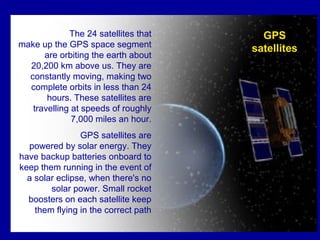 The 24 satellites that
make up the GPS space segment
are orbiting the earth about
20,200 km above us. They are
constantly moving, making two
complete orbits in less than 24
hours. These satellites are
travelling at speeds of roughly
7,000 miles an hour.
GPS satellites are
powered by solar energy. They
have backup batteries onboard to
keep them running in the event of
a solar eclipse, when there's no
solar power. Small rocket
boosters on each satellite keep
them flying in the correct path
GPS
satellites
 
