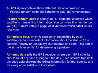 A GPS signal contains three different bits of information —
(i) Pseudo random code, (ii) Ephemeris data (iii) Almanac data.
Pseudorandom code is simply an I.D. code that identifies which
satellite is transmitting information. You can view this number on
your GPS unit's satellite page, as it identifies which satellites it's
receiving.
Ephemeris data, which is constantly transmitted by each
satellite, contains important information about the status of the
satellite (healthy or unhealthy), current date and time. This part of
the signal is essential for determining a position.
Almanac data tells the GPS receiver where each GPS satellite
should be at any time throughout the day. Each satellite transmits
almanac data showing the orbital information for that satellite and
for every other satellite in the system.
 