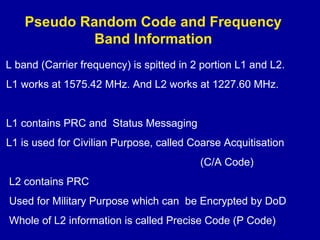 Pseudo Random Code and Frequency
Band Information
L band (Carrier frequency) is spitted in 2 portion L1 and L2.
L1 works at 1575.42 MHz. And L2 works at 1227.60 MHz.
L1 contains PRC and Status Messaging
L1 is used for Civilian Purpose, called Coarse Acquitisation
(C/A Code)
L2 contains PRC
Used for Military Purpose which can be Encrypted by DoD
Whole of L2 information is called Precise Code (P Code)
 