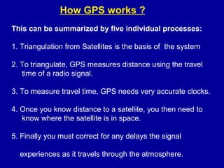 How GPS works ?
This can be summarized by five individual processes:
1. Triangulation from Satellites is the basis of the system
2. To triangulate, GPS measures distance using the travel
time of a radio signal.
3. To measure travel time, GPS needs very accurate clocks.
4. Once you know distance to a satellite, you then need to
know where the satellite is in space.
5. Finally you must correct for any delays the signal
experiences as it travels through the atmosphere.
 