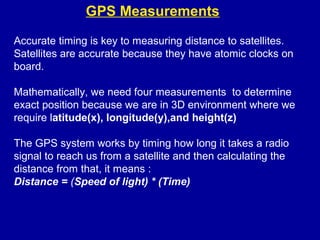 GPS Measurements
Accurate timing is key to measuring distance to satellites.
Satellites are accurate because they have atomic clocks on
board.
Mathematically, we need four measurements to determine
exact position because we are in 3D environment where we
require latitude(x), longitude(y),and height(z)
The GPS system works by timing how long it takes a radio
signal to reach us from a satellite and then calculating the
distance from that, it means :
Distance = (Speed of light) * (Time)
 