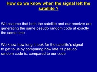 How do we know when the signal left the
satellite ?
We assume that both the satellite and our receiver are
generating the same pseudo random code at exactly
the same time
We know how long it took for the satellite’s signal
to get to us by comparing how late its pseudo
random code is, compared to our code
 