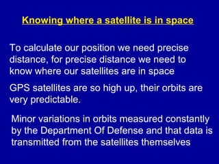 Knowing where a satellite is in space
To calculate our position we need precise
distance, for precise distance we need to
know where our satellites are in space
GPS satellites are so high up, their orbits are
very predictable.
Minor variations in orbits measured constantly
by the Department Of Defense and that data is
transmitted from the satellites themselves
 
