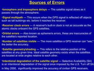 Sources of Errors
•Ionosphere and troposphere delays — The satellite signal slows as it
passes through the atmosphere.
•Signal multipath — This occurs when the GPS signal is reflected off objects
such as tall buildings etc. before it reaches the receiver.
•Receiver clock errors — A receiver's built-in clock is not as accurate as the
atomic clocks onboard the GPS satellites.
•Orbital errors — Also known as ephemeris errors, these are inaccuracies of
the satellite's reported location.
•Number of satellites visible — The more satellites a GPS receiver can "see,"
the better the accuracy.
•Satellite geometry/shading — This refers to the relative position of the
satellites at any given time. Ideal satellite geometry exists when the satellites
are located at wide angles relative to each other.
•Intentional degradation of the satellite signal — Selective Availability (SA)
is an intentional degradation of the signal once imposed by the U.S. Turn off SA
in May 2000, significantly improved the accuracy of civilian GPS receivers.
 