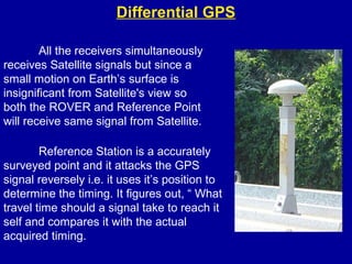 Differential GPS
All the receivers simultaneously
receives Satellite signals but since a
small motion on Earth’s surface is
insignificant from Satellite's view so
both the ROVER and Reference Point
will receive same signal from Satellite.
Reference Station is a accurately
surveyed point and it attacks the GPS
signal reversely i.e. it uses it’s position to
determine the timing. It figures out, “ What
travel time should a signal take to reach it
self and compares it with the actual
acquired timing.
 