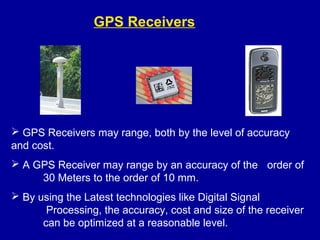  GPS Receivers may range, both by the level of accuracy
and cost.
 A GPS Receiver may range by an accuracy of the order of
30 Meters to the order of 10 mm.
 By using the Latest technologies like Digital Signal
Processing, the accuracy, cost and size of the receiver
can be optimized at a reasonable level.
GPS Receivers
 