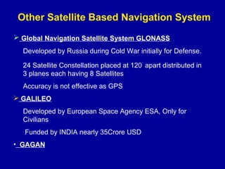 Other Satellite Based Navigation System
 Global Navigation Satellite System GLONASS
Developed by Russia during Cold War initially for Defense.
24 Satellite Constellation placed at 120
.
apart distributed in
3 planes each having 8 Satellites
Accuracy is not effective as GPS
 GALILEO
Developed by European Space Agency ESA, Only for
Civilians
Funded by INDIA nearly 35Crore USD
• GAGAN
 