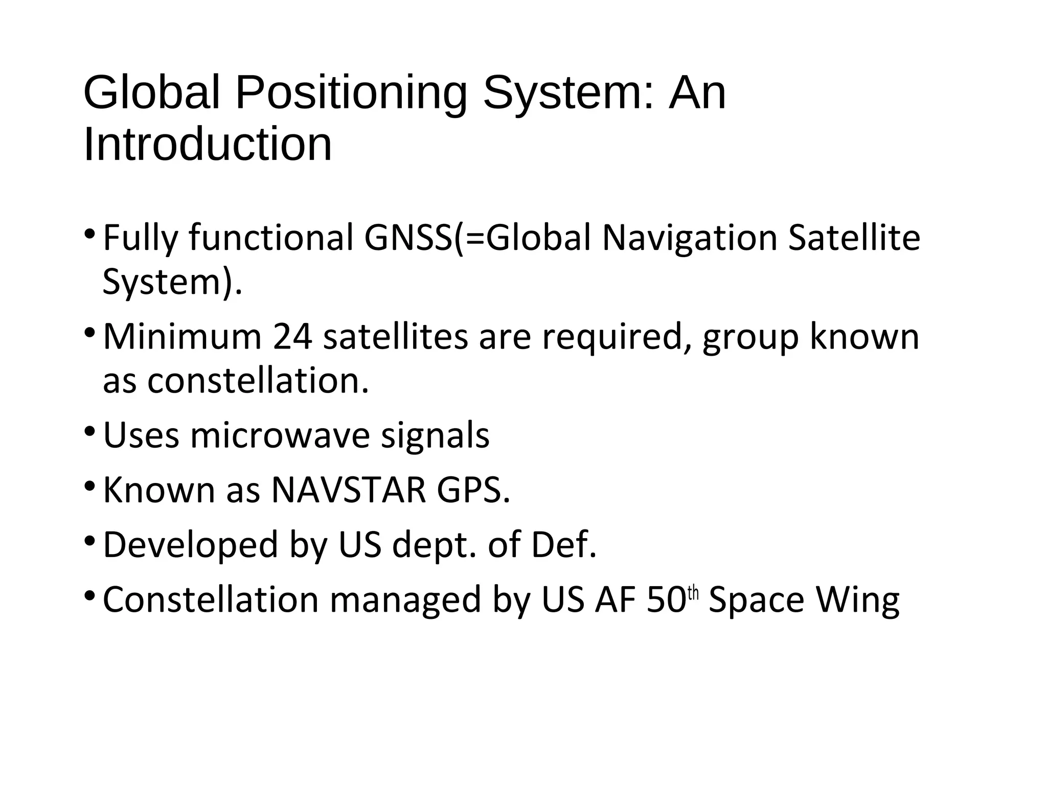 Global Positioning System: An
Introduction
•Fully functional GNSS(=Global Navigation Satellite
System).
•Minimum 24 satellites are required, group known
as constellation.
•Uses microwave signals
•Known as NAVSTAR GPS.
•Developed by US dept. of Def.
•Constellation managed by US AF 50th
Space Wing
 