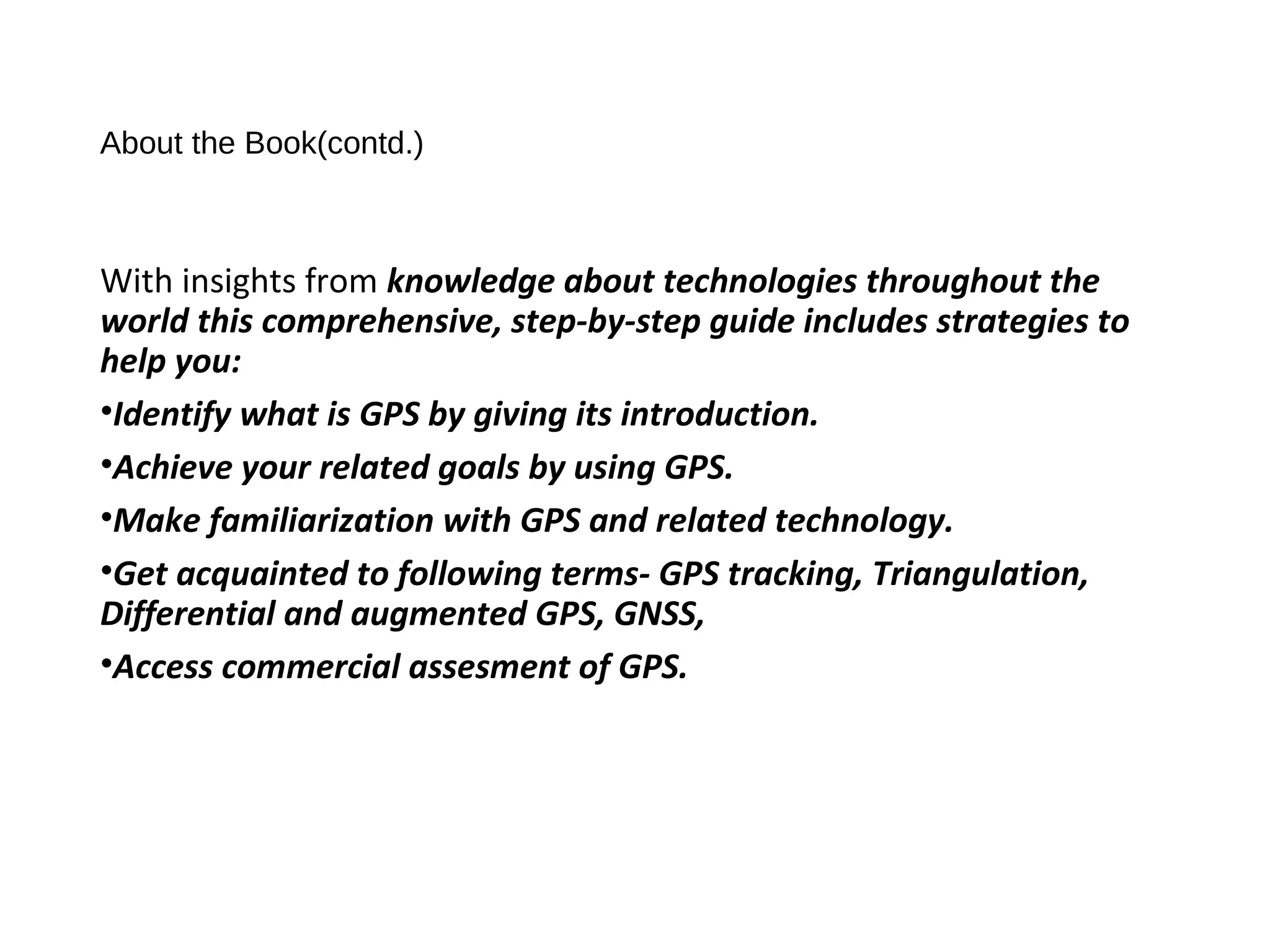 About the Book(contd.)
With insights from knowledge about technologies throughout the
world this comprehensive, step-by-step guide includes strategies to
help you:
•Identify what is GPS by giving its introduction.
•Achieve your related goals by using GPS.
•Make familiarization with GPS and related technology.
•Get acquainted to following terms- GPS tracking, Triangulation,
Differential and augmented GPS, GNSS,
•Access commercial assesment of GPS.
 