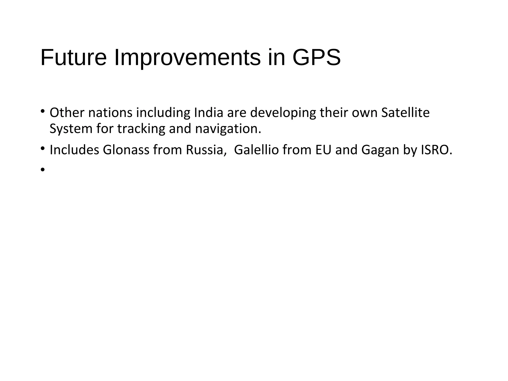 Future Improvements in GPS
• Other nations including India are developing their own Satellite
System for tracking and navigation.
• ​Includes Glonass from Russia, Galellio from EU and Gagan by ISRO.
• ​
 