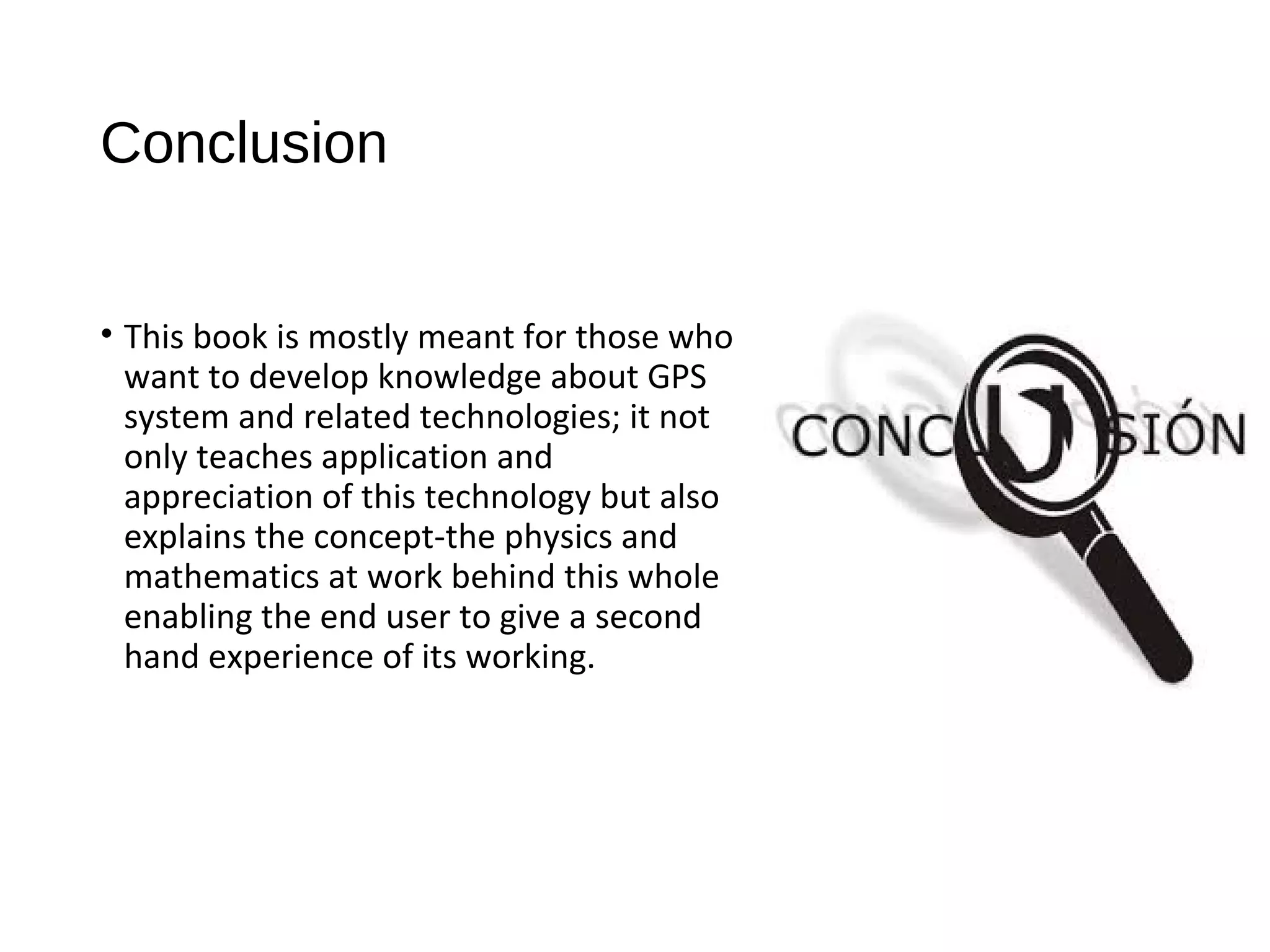 Conclusion
• This book is mostly meant for those who
want to develop knowledge about GPS
system and related technologies; it not
only teaches application and
appreciation of this technology but also
explains the concept-the physics and
mathematics at work behind this whole
enabling the end user to give a second
hand experience of its working.
 