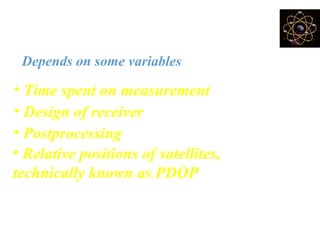 How accurate is GPS?
Depends on some variables
• Design of receiver
• Relative positions of satellites,
technically known as PDOP (Position
dilution of precision)
• Postprocessing
• Time spent on measurement
 
