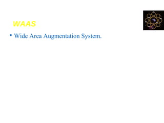 WAAS
• Wide Area Augmentation System.
• It provides FREE GPS differential correction data for
visible satellites
• Developed & operated by the FAA (Federal Aviation
Administration) for flight navigation but it’s available
free to GPS users
• WAAS-enabled receivers can provide sub-meter level
accuracy anywhere in most locations of the US and
southern Canada.
 