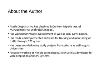 About the Author
• Akash Deep Sharma has obtained MCA from Jaipuria Inst. of
Management Vasundhra(Ghaziabad).
• Has worked for Private, Government as well as semi Govt. Bodies.
• Has made and implemented software for tracking and monitoring of
traffic through GPS system.
• Has been awarded many study projects from private as well as govt
Universities.
• Presently working at Nimble technologies, New Delhi as developer for
web integration and GPS Systems.
 