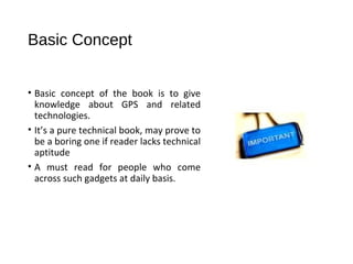 Basic Concept
• Basic concept of the book is to give
knowledge about GPS and related
technologies.
• It’s a pure technical book, may prove to
be a boring one if reader lacks technical
aptitude
• A must read for people who come
across such gadgets at daily basis.
 