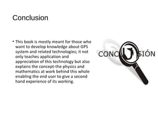 Conclusion
• This book is mostly meant for those who
want to develop knowledge about GPS
system and related technologies; it not
only teaches application and
appreciation of this technology but also
explains the concept-the physics and
mathematics at work behind this whole
enabling the end user to give a second
hand experience of its working.
 