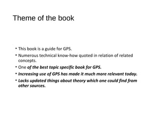 Theme of the book
• This book is a guide for GPS.
• Numerous technical know-how quoted in relation of related
concepts.
• One of the best topic specific book for GPS.
• Increasing use of GPS has made it much more relevant today.
• Lacks updated things about theory which one could find from
other sources.
 